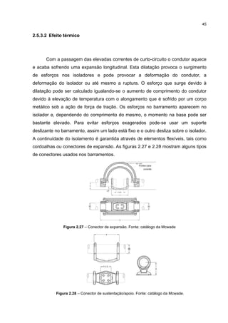 45


2.5.3.2 Efeito térmico




      Com a passagem das elevadas correntes de curto-circuito o condutor aquece
e acaba sofrendo uma expansão longitudinal. Esta dilatação provoca o surgimento
de esforços nos isoladores e pode provocar a deformação do condutor, a
deformação do isolador ou até mesmo a ruptura. O esforço que surge devido à
dilatação pode ser calculado igualando-se o aumento de comprimento do condutor
devido à elevação de temperatura com o alongamento que é sofrido por um corpo
metálico sob a ação de força de tração. Os esforços no barramento aparecem no
isolador e, dependendo do comprimento do mesmo, o momento na base pode ser
bastante elevado. Para evitar esforços exagerados pode-se usar um suporte
deslizante no barramento, assim um lado está fixo e o outro desliza sobre o isolador.
A continuidade do isolamento é garantida através de elementos flexíveis, tais como
cordoalhas ou conectores de expansão. As figuras 2.27 e 2.28 mostram alguns tipos
de conectores usados nos barramentos.




               Figura 2.27 – Conector de expansão. Fonte: catálogo da Mcwade




           Figura 2.28 – Conector de sustentação/apoio. Fonte: catálogo da Mcwade.
 