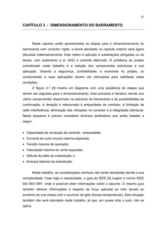 47


CAPÍTULO 3 - DIMENSIONAMENTO DO BARRAMENTO



          Neste capítulo serão apresentadas as etapas para o dimensionamento do
barramento com condutor rígido, a teoria abordada no capítulo anterior será agora
discutida matematicamente. Este roteiro é aplicado à subestações abrigadas ou ao
tempo, com isolamento a ar (AIS) e corrente alternada. O problema do projeto
considerado neste trabalho é a seleção dos componentes estruturais e sua
aplicação. Visando a segurança, confiabilidade, e economia no projeto, os
componentes e suas aplicações devem ser otimizados para satisfazer estas
condições.
          A figura 3.1 [5] mostra um diagrama com uma seqüência de etapas que
devem ser seguidas para o dimensionamento. Este processo é iterativo, devido aos
vários componentes disponíveis na estrutura do barramento e às possibilidades de
combinação. A iteração é relacionada à ampacidade do condutor, à limitação da
radio interferência, eliminação das vibrações no condutor e à integridade estrutural.
Neste esquema é preciso considerar diversos parâmetros que serão listados a
seguir:


• Capacidade de condução de corrente - ampacidade;
• Corrente de curto circuito máxima esperada;
• Tensão máxima de operação;
• Velocidade máxima do vento esperada;
• Altitude do pátio da subestação; e
• Arranjos básicos da subestação.


          Neste trabalho, as considerações sísmicas não serão abordadas devido a sua
complexidade. Caso haja a necessidade, o guia do IEEE [5] sugere a norma IEEE
Std 693-1997, onde é possível obter informações sobre o assunto. O mesmo guia
também oferece informações a respeito da força aplicada ao tubo devido ao
aumento de sua massa com o acumulo de gelo (baixas temperaturas). Esta situação
também não será abordada neste trabalho, já que, em quase todo o país, não se
aplica.
 