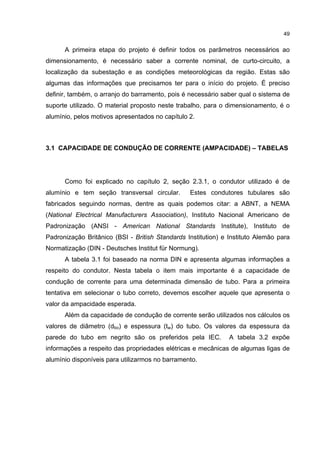 49


      A primeira etapa do projeto é definir todos os parâmetros necessários ao
dimensionamento, é necessário saber a corrente nominal, de curto-circuito, a
localização da subestação e as condições meteorológicas da região. Estas são
algumas das informações que precisamos ter para o início do projeto. É preciso
definir, também, o arranjo do barramento, pois é necessário saber qual o sistema de
suporte utilizado. O material proposto neste trabalho, para o dimensionamento, é o
alumínio, pelos motivos apresentados no capítulo 2.



3.1 CAPACIDADE DE CONDUÇÃO DE CORRENTE (AMPACIDADE) – TABELAS




      Como foi explicado no capítulo 2, seção 2.3.1, o condutor utilizado é de
alumínio e tem seção transversal circular.       Estes condutores tubulares são
fabricados seguindo normas, dentre as quais podemos citar: a ABNT, a NEMA
(National Electrical Manufacturers Association), Instituto Nacional Americano de
Padronização (ANSI - American National Standards Institute), Instituto de
Padronização Britânico (BSI - British Standards Institution) e Instituto Alemão para
Normatização (DIN - Deutsches Institut für Normung).
      A tabela 3.1 foi baseado na norma DIN e apresenta algumas informações a
respeito do condutor. Nesta tabela o item mais importante é a capacidade de
condução de corrente para uma determinada dimensão de tubo. Para a primeira
tentativa em selecionar o tubo correto, devemos escolher aquele que apresenta o
valor da ampacidade esperada.
      Além da capacidade de condução de corrente serão utilizados nos cálculos os
valores de diâmetro (dbo) e espessura (tw) do tubo. Os valores da espessura da
parede do tubo em negrito são os preferidos pela IEC.          A tabela 3.2 expõe
informações a respeito das propriedades elétricas e mecânicas de algumas ligas de
alumínio disponíveis para utilizarmos no barramento.
 