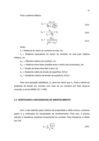 54


       Para o sistema trifásico:


                                            10 ×
                                    =
                                                     4ℎ
                                        2
                                                                                   (3.5)

                                            ℎ
                                    =                ×
                                        ℎ −
                                                 2
                                                                                   (3.6)

                                             ℎ
                                 ℎ =
                                         4ℎ +
                                                                                   (3.7)


       Onde:
       ℎ = Distância do centro do condutor ao solo, cm
       ℎ = Distância equivalente do centro do condutor ao solo para sistema
trifásico, cm.
             = Diâmetro externo do condutor, cm.
             = Distância entre fases (medida entre o centro dos condutores), cm.
            = Tensão de teste entre fase e terra, kV.
            = Gradiente médio de tensão de superfície, kV/cm
            = Gradiente máximo de tensão de superfície, kV/cm


       Para uma operação satisfatória,           deve ser menor que   . Para o cálculo do
gradiente de tensão em circuitos com mais de um condutor por fase, deve-se
consultar a norma NEMA CC 1-1993.




3.3 VERIFICANDO A NECESSIDADE DE AMORTECIMENTO




       Com o tubo definido pelos critérios de ampacidade e efeito corona, o próximo
passo é a verificação da necessidade de amortecimento. Para isso, é preciso
calcular a freqüência mecânica fundamental do condutor. Esta freqüência é obtida
por [14]:

                                        γ       E×J
                                   f=
                                        ℓ        m
                                                                                   (3.8)
 