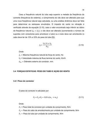 56


      Caso a frequência natural do tubo seja superior a metade da freqüência da
corrente (frequência do sistema), o comprimento do vão deve ser alterado para que
uma nova freqüência natural seja calculada, ou uma análise dinâmica deve ser feita
para determinar os estresses envolvidos. O impacto do vento na vibração é
verificado através da equação (3.10), caso o valor encontrado seja inferior ao dobro
da freqüência natural (   < 2 ), o vão deve ser alterado (aumentando o número de
suportes com conectores para amortecer o tubo) ou o tubo deve ser amortecido (o
cabo deve ter de 10% a 33% do peso do tubo [5]).


                                    51,75 × V
                                =
                                       d
                                                                             (3.10)


      Onde:
         = Máxima frequência natural da força do vento, Hz
        = Velocidade máxima de fluxo laminar do vento, Km/h
          = Diâmetro externo do condutor, mm.




3.4 FORÇAS ESTÁTICAS: PESO DO TUBO E AÇÃO DO VENTO




3.4.1 Peso do condutor




      O peso do condutor é calculado por:


                          =   + = 9,81×(        +   )                        (3.11)


      Onde:
         = Peso total do condutor por unidade de comprimento, N/m
         = Peso do cabo de amortecimento por unidade de comprimento, N/m
         = Peso do tubo por unidade de comprimento, N/m
 