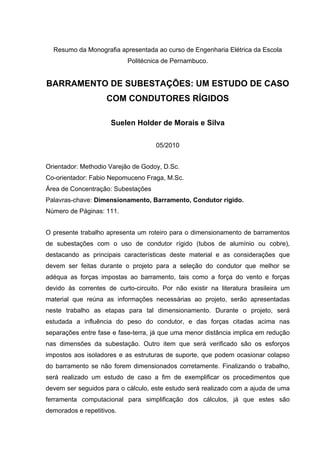 Resumo da Monografia apresentada ao curso de Engenharia Elétrica da Escola
                           Politécnica de Pernambuco.


BARRAMENTO DE SUBESTAÇÕES: UM ESTUDO DE CASO
                    COM CONDUTORES RÍGIDOS

                      Suelen Holder de Morais e Silva

                                     05/2010


Orientador: Methodio Varejão de Godoy, D.Sc.
Co-orientador: Fabio Nepomuceno Fraga, M.Sc.
Área de Concentração: Subestações
Palavras-chave: Dimensionamento, Barramento, Condutor rígido.
Número de Páginas: 111.


O presente trabalho apresenta um roteiro para o dimensionamento de barramentos
de subestações com o uso de condutor rígido (tubos de alumínio ou cobre),
destacando as principais características deste material e as considerações que
devem ser feitas durante o projeto para a seleção do condutor que melhor se
adéqua as forças impostas ao barramento, tais como a força do vento e forças
devido às correntes de curto-circuito. Por não existir na literatura brasileira um
material que reúna as informações necessárias ao projeto, serão apresentadas
neste trabalho as etapas para tal dimensionamento. Durante o projeto, será
estudada a influência do peso do condutor, e das forças citadas acima nas
separações entre fase e fase-terra, já que uma menor distância implica em redução
nas dimensões da subestação. Outro item que será verificado são os esforços
impostos aos isoladores e as estruturas de suporte, que podem ocasionar colapso
do barramento se não forem dimensionados corretamente. Finalizando o trabalho,
será realizado um estudo de caso a fim de exemplificar os procedimentos que
devem ser seguidos para o cálculo, este estudo será realizado com a ajuda de uma
ferramenta computacional para simplificação dos cálculos, já que estes são
demorados e repetitivos.
 