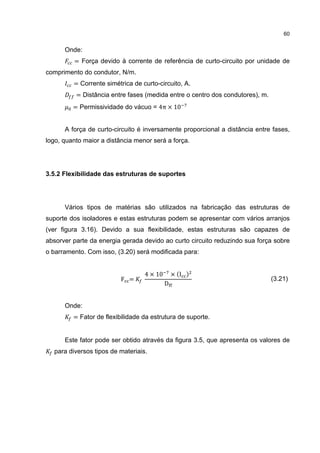 60


      Onde:
         = Força devido à corrente de referência de curto-circuito por unidade de
comprimento do condutor, N/m.
         = Corrente simétrica de curto-circuito, A.
          = Distância entre fases (medida entre o centro dos condutores), m.
         = Permissividade do vácuo = 4π × 10


      A força de curto-circuito é inversamente proporcional a distância entre fases,
logo, quanto maior a distância menor será a força.




3.5.2 Flexibilidade das estruturas de suportes




      Vários tipos de matérias são utilizados na fabricação das estruturas de
suporte dos isoladores e estas estruturas podem se apresentar com vários arranjos
(ver figura 3.16). Devido a sua flexibilidade, estas estruturas são capazes de
absorver parte da energia gerada devido ao curto circuito reduzindo sua força sobre
o barramento. Com isso, (3.20) será modificada para:


                                  4 × 10       × (I )
                          F =
                                           D
                                                                               (3.21)



      Onde:
         = Fator de flexibilidade da estrutura de suporte.


      Este fator pode ser obtido através da figura 3.5, que apresenta os valores de
  para diversos tipos de materiais.
 