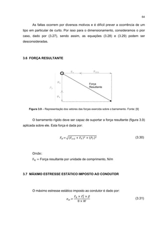 64


      As faltas ocorrem por diversos motivos e é difícil prever a ocorrência de um
tipo em particular de curto. Por isso para o dimensionamento, consideramos o pior
caso, dado por (3.27), sendo assim, as equações (3.28) e (3.29) podem ser
desconsideradas.




3.6 FORÇA RESULTANTE



                                      FV                FCC2



                           PC
                                                    Força
                                                    Resultante


                          PA



    Figura 3.9 – Representação dos vetores das forças exercida sobre o barramento. Fonte: [9]



      O barramento rígido deve ser capaz de suportar a força resultante (figura 3.9)
aplicada sobre ele. Esta força é dada por:


                                = (        +   ) +(     )                                 (3.30)




      Onde:
      F = Força resultante por unidade de comprimento, N/m



3.7 MÁXIMO ESTRESSE ESTÁTICO IMPOSTO AO CONDUTOR




      O máximo estresse estático imposto ao condutor é dado por:
                                           ×ℓ ×
                                      =
                                           8×
                                                                                          (3.31)
 
