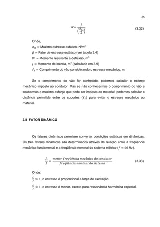 65


                                            =
                                                2
                                                                                  (3.32)


      Onde,
             = Máximo estresse estático, N/m2
            = Fator de estresse estático (ver tabela 3.4)
            = Momento resistente a deflexão, m3
        = Momento de inércia, m4 (calculado em 3.9)
      ℓ = Comprimento do vão considerando o estresse mecânico, m


      Se o comprimento do vão for conhecido, podemos calcular o esforço
mecânico imposto ao condutor. Mas se não conhecermos o comprimento do vão e
soubermos o máximo esforço que pode ser imposto ao material, podemos calcular a
distância permitida entre os suportes (ℓ ) para evitar o estresse mecânico ao
material.




3.8 FATOR DINÂMICO




      Os fatores dinâmicos permitem converter condições estáticas em dinâmicas.
Os três fatores dinâmicos são determinados através da relação entre a freqüência
mecânica fundamental e a freqüência nominal do sistema elétrico ( = 60       ).


                                       üê           â
                     =
                                  üê
                                                                                  (3.33)


      Onde:

            ≫ 1, o estresse é proporcional a força de excitação

            ≪ 1, o estresse é menor, exceto para ressonância harmônica especial.
 