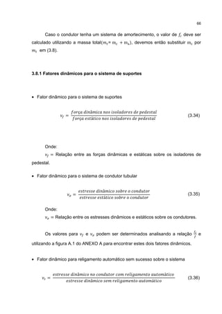 66


      Caso o condutor tenha um sistema de amortecimento, o valor de            deve ser
calculado utilizando a massa total(           = m + m ), devemos então substituir m por
   em (3.8).




3.8.1 Fatores dinâmicos para o sistema de suportes




• Fator dinâmico para o sistema de suportes


                           ç        â
                   =
                            ç       á
                                                                                 (3.34)




      Onde:
            = Relação entre as forças dinâmicas e estáticas sobre os isoladores de
pedestal.

• Fator dinâmico para o sistema de condutor tubular


                                          â
                       =
                                          á
                                                                                 (3.35)


      Onde:
            = Relação entre os estresses dinâmicos e estáticos sobre os condutores.


      Os valores para           e       podem ser determinados analisando a relação   e

utilizando a figura A.1 do ANEXO A para encontrar estes dois fatores dinâmicos.


• Fator dinâmico para religamento automático sem sucesso sobre o sistema


                           â                                          á
       =
                                    â                            á
                                                                                 (3.36)
 