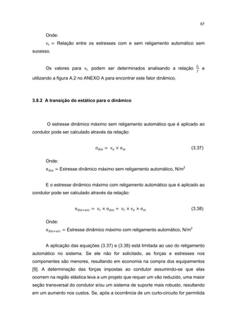 67


      Onde:
           = Relação entre os estresses com e sem religamento automático sem
sucesso.


      Os valores para       podem ser determinados analisando a relação         e

utilizando a figura A.2 no ANEXO A para encontrar este fator dinâmico.



3.8.2 A transição do estático para o dinâmico




       O estresse dinâmico máximo sem religamento automático que é aplicado ao
condutor pode ser calculado através da relação:


                                σ   =    ×σ                                (3.37)

      Onde:
      σ     = Estresse dinâmico máximo sem religamento automático, N/m2


      E o estresse dinâmico máximo com religamento automático que é aplicado ao
condutor pode ser calculado através da relação:


                     σ      =       ×σ   =    ×   ×σ                       (3.38)

      Onde:
      σ        = Estresse dinâmico máximo com religamento automático, N/m2


      A aplicação das equações (3.37) e (3.38) está limitada ao uso do religamento
automático no sistema. Se ele não for solicitado, as forças e estresses nos
componentes são menores, resultando em economia na compra dos equipamentos
[9]. A determinação das forças impostas ao condutor assumindo-se que elas
ocorrem na região elástica leva a um projeto que requer um vão reduzido, uma maior
seção transversal do condutor e/ou um sistema de suporte mais robusto, resultando
em um aumento nos custos. Se, após a ocorrência de um curto-circuito for permitida
 
