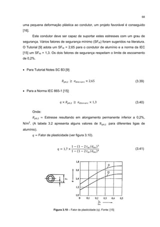 68


uma pequena deformação plástica ao condutor, um projeto favorável é conseguido
[16].
        Este condutor deve ser capaz de suportar estes estresses com um grau de
segurança. Vários fatores de segurança mínimo (SFAl) foram sugeridos na literatura.
O Tutorial [9] adota um SFAl = 2,65 para o condutor de alumínio e a norma da IEC
[15] um SFAl = 1,3. Os dois fatores de segurança respeitam o limite de escoamento
de 0,2%.


• Para Tutorial Notes SC B3 [9]:


                                    ,   ≥            × 2,65                              (3.39)


• Para a Norma IEC 865-1 [15]:


                                ×       ,    ≥           × 1,3                           (3.40)

        Onde:
             ,   = Estresse resultando em alongamento permanente inferior a 0,2%,
N/m2. (A tabela 3.2 apresenta alguns valores de R                   ,   para diferentes ligas de
alumínio).
         = Fator de plasticidade (ver figura 3.10).


                                            1 − (1 − 2   ⁄    )
                              = 1,7 ×
                                            1 − (1 − 2   ⁄    )
                                                                                         (3.41)




                         Figura 3.10 – Fator de plasticidade (q). Fonte: [15]
 