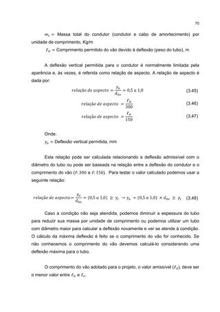 70


            = Massa total do condutor (condutor e cabo de amortecimento) por
unidade de comprimento, Kg/m
          ℓ = Comprimento permitido do vão devido à deflexão (peso do tubo), m


      A deflexão vertical permitida para o condutor é normalmente limitada pela
aparência e, às vezes, é referida como relação de aspecto. A relação de aspecto é
dada por:

                          çã             =      = 0,5     1,0                 (3.45)

                                                   ℓ
                               çã               =
                                                  300
                                                                              (3.46)

                                                   ℓ
                               çã               =
                                                  150
                                                                              (3.47)



      Onde:
            = Deflexão vertical permitida, mm


      Esta relação pode ser calculada relacionando a deflexão admissível com o
diâmetro do tubo ou pode ser baseada na relação entre a deflexão do condutor e o
comprimento do vão (ℓ: 300 a ℓ: 150). Para testar o valor calculado podemos usar a
seguinte relação:


     çã              =      = (0,5   1,0) ≥     →       = (0,5   1,0) ×   ≥   (3.48)


      Caso a condição não seja atendida, podemos diminuir a espessura do tubo
para reduzir sua massa por unidade de comprimento ou podemos utilizar um tubo
com diâmetro maior para calcular a deflexão novamente e ver se atende à condição.
O cálculo da máxima deflexão é feito se o comprimento do vão for conhecido. Se
não conhecemos o comprimento do vão devemos calculá-lo considerando uma
deflexão máxima para o tubo.


      O comprimento do vão adotado para o projeto, o valor amissível (ℓ ), deve ser
o menor valor entre ℓ e ℓ .
 