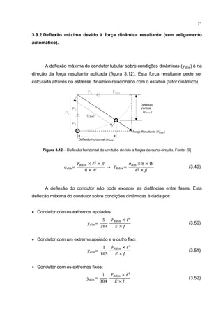 71


3.9.2 Deflexão máxima devido à força dinâmica resultante (sem religamento
automático).




      A deflexão máxima do condutor tubular sobre condições dinâmicas (                       ) é na
direção da força resultante aplicada (figura 3.12). Esta força resultante pode ser
calculada através do estresse dinâmico relacionado com o estático (fator dinâmico).

                                 FV                 FCC2


                                                                        Deflexão

                                                                         (      )
                      PC                                                Vertical

                                 (    )

                      PA

                                                                   Força Resultante (   )

                           Deflexão Horizontal (    )


     Figura 3.12 – Deflexão horizontal de um tubo devido a forças de curto-circuito. Fonte: [9]


                                ×ℓ ×                           σ     ×8×
                 σ    =                         →          =
                               8×                                   ℓ ×
                                                                                             (3.49)



      A deflexão do condutor não pode exceder as distâncias entre fases. Esta
deflexão máxima do condutor sobre condições dinâmicas é dada por:


• Condutor com os extremos apoiados:
                                               5         ×ℓ
                                          =
                                              384       ×
                                                                                             (3.50)


• Condutor com um extremo apoiado e o outro fixo:
                                               1         ×ℓ
                                          =
                                              185       ×
                                                                                             (3.51)


• Condutor com os extremos fixos:
                                               1         ×ℓ
                                          =
                                              384       ×
                                                                                             (3.52)
 