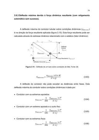 74


3.9.3 Deflexão máxima devido à força dinâmica resultante (com religamento
automático sem sucesso).




      A deflexão máxima do condutor tubular sobre condições dinâmicas (                    )
é na direção da força resultante aplicada (figura 3.15). Esta força resultante pode ser
calculada através do estresse dinâmico relacionado com o estático (fator dinâmico).

                             FV                   FCC2


                                                                  Deflexão
                   PC                                             Vertical




                   PA
                                                             Força Resultante (   )

                        Deflexão Horizontal


             Figura 3.15 – Deflexão de um tubo sobre condições de falta. Fonte: [9]




                                              σ       ×8×
                                          =
                                                    ℓ ×
                                                                                      (3.63)


      A deflexão do condutor não pode exceder as distâncias entre fases. Esta
deflexão máxima do condutor sobre condições dinâmicas é dada por:


• Condutor com os extremos apoiados:
                                           5                 ×ℓ
                                      =
                                          384            ×
                                                                                      (3.64)


• Condutor com um extremo apoiado e o outro fixo:
                                           1                 ×ℓ
                                      =
                                          185            ×
                                                                                      (3.65)


• Condutor com os extremos fixos:
                                           1                 ×ℓ
                                      =
                                          384            ×
                                                                                      (3.66)
 
