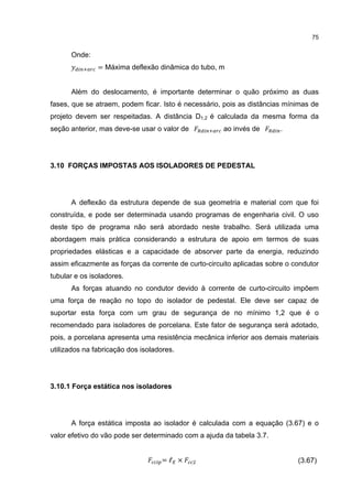 75


      Onde:
               = Máxima deflexão dinâmica do tubo, m


      Além do deslocamento, é importante determinar o quão próximo as duas
fases, que se atraem, podem ficar. Isto é necessário, pois as distâncias mínimas de
projeto devem ser respeitadas. A distância D1,2 é calculada da mesma forma da
seção anterior, mas deve-se usar o valor de           ao invés de       .




3.10 FORÇAS IMPOSTAS AOS ISOLADORES DE PEDESTAL




      A deflexão da estrutura depende de sua geometria e material com que foi
construída, e pode ser determinada usando programas de engenharia civil. O uso
deste tipo de programa não será abordado neste trabalho. Será utilizada uma
abordagem mais prática considerando a estrutura de apoio em termos de suas
propriedades elásticas e a capacidade de absorver parte da energia, reduzindo
assim eficazmente as forças da corrente de curto-circuito aplicadas sobre o condutor
tubular e os isoladores.
      As forças atuando no condutor devido à corrente de curto-circuito impõem
uma força de reação no topo do isolador de pedestal. Ele deve ser capaz de
suportar esta força com um grau de segurança de no mínimo 1,2 que é o
recomendado para isoladores de porcelana. Este fator de segurança será adotado,
pois, a porcelana apresenta uma resistência mecânica inferior aos demais materiais
utilizados na fabricação dos isoladores.




3.10.1 Força estática nos isoladores




      A força estática imposta ao isolador é calculada com a equação (3.67) e o
valor efetivo do vão pode ser determinado com a ajuda da tabela 3.7.


                                   =ℓ ×                                      (3.67)
 
