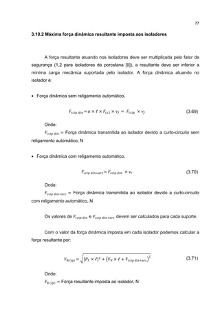 77


3.10.2 Máxima força dinâmica resultante imposta aos isoladores




       A força resultante atuando nos isoladores deve ser multiplicada pelo fator de
segurança (1,2 para isoladores de porcelana [9]), a resultante deve ser inferior a
mínima carga mecânica suportada pelo isolador. A força dinâmica atuando no
isolador é:


• Força dinâmica sem religamento automático.


                             =   ×ℓ×       ×     =       ×                      (3.69)

       Onde:
                = Força dinâmica transmitida ao isolador devido a curto-circuito sem
religamento automático, N


• Força dinâmica com religamento automático.


                                       =             ×                          (3.70)

       Onde:
                      = Força dinâmica transmitida ao isolador devido a curto-circuito
com religamento automático, N


       Os valores de             e             devem ser calculados para cada suporte.


       Com o valor da força dinâmica imposta em cada isolador podemos calcular a
força resultante por:



                  F   ( )=       ×ℓ   + F ×ℓ+F                                  (3.71)


       Onde:
         ( )   = Força resultante imposta ao isolador, N
 