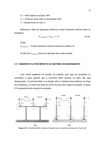 78


          = Peso total do condutor, N/m
          = Força do vento sobre o barramento, N/m
      ℓ = Comprimento do vão, m


      Aplicando o fator de segurança obtemos a força resultante máxima sobre os
isoladores.
                                  ( )     =     ( )   × 1,2                                  (3.72)

      Onde:
         ( )         = Força resultante máxima imposta ao isolador, N


      O valor de        ( )     deve ser calculado para cada suporte.




3.11 MOMENTO FLETOR IMPOSTO AO SISTEMA DO BARRAMENTO




      Uma maior exigência na escolha do isolador quer seja de porcelana ou
compósito, é para garantir que o momento fletor máximo na base não seja
ultrapassado. O momento fletor é a relação entre a máxima força dinâmica na base
dos isoladores, e a altura da linha de centro do tubo até a base do isolador. A figura
3.16 apresenta dois arranjos de suportes.




               ( )                                                ( )
        ℎ                                                     ℎ




                          (a)                                           (b)
    Figura 3.16 – Momento fletor na base do isolador (a) e na base da estrutura (b). Fonte: [9].
 