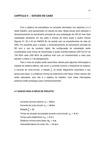 81


CAPÍTULO 4 - ESTUDO DE CASO



      Com o objetivo de exemplificar os conceitos abordados nos capítulos 2 e 3
deste trabalho, será apresentado um estudo de caso. Neste estudo será realizado o
dimensionamento do barramento principal de uma subestação de 230 kV real. Esta
subestação apresenta em seu pátio o arranjo de barra dupla a quatro chaves
(figuras 01, 02 e 03 do ANEXO B), de acordo com os procedimentos de rede do
ONS. Foi escolhido para o projeto, o dimensionamento do barramento principal da
SE com o uso de condutor rígido. Na configuração da subestação serão
consideradas duas linhas de transmissão e quatro transformadores 230/13,8 kV de
100 MVA cada (300 MVA de potência final com um transformador a mais para
atender o critério n-1 de planejamento.
      Para o inicio do projeto serão assumidos valores para algumas informações a
respeito do sistema elétrico, tais como: a corrente nominal, a frequência do sistema,
a corrente de curto-circuito, a relação , se existe religamento automático e seu

tempo para atuar, e a distância mínima de isolamento entre fases. Estes valores não
serão calculados, pois não é o objetivo do trabalho. Com estas informações
podemos então prosseguir para o dimensionamento.




4.1 DADOS PARA O INÍCIO DE PROJETO.




      Corrente nominal máxima:        =
      Corrente de curto-circuito:     =

      Relação    =

      Tempo de atuação da proteção durante curto-circuito:      = ,
      Tempo para religamento:         = ,
      Distância mínima entre fases:           =
      Velocidade básica do vento:         =       /
 
