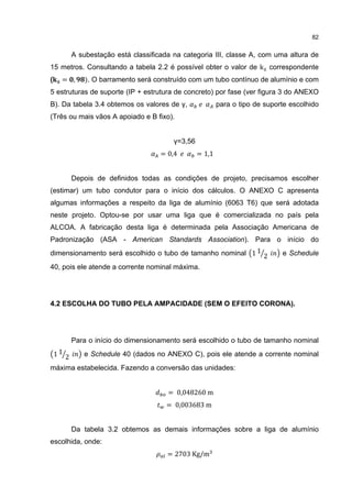 82


           A subestação está classificada na categoria III, classe A, com uma altura de
15 metros. Consultando a tabela 2.2 é possível obter o valor de k correspondente
(     = ,      ). O barramento será construído com um tubo contínuo de alumínio e com
5 estruturas de suporte (IP + estrutura de concreto) por fase (ver figura 3 do ANEXO
B). Da tabela 3.4 obtemos os valores de γ,                 para o tipo de suporte escolhido
(Três ou mais vãos A apoiado e B fixo).


                                          γ=3,56
                                      = 0,4        = 1,1


           Depois de definidos todas as condições de projeto, precisamos escolher
(estimar) um tubo condutor para o início dos cálculos. O ANEXO C apresenta
algumas informações a respeito da liga de alumínio (6063 T6) que será adotada
neste projeto. Optou-se por usar uma liga que é comercializada no país pela
ALCOA. A fabricação desta liga é determinada pela Associação Americana de
Padronização (ASA - American Standards Association). Para o início do
dimensionamento será escolhido o tubo de tamanho nominal 1 1 2                 e Schedule
40, pois ele atende a corrente nominal máxima.




4.2 ESCOLHA DO TUBO PELA AMPACIDADE (SEM O EFEITO CORONA).




           Para o início do dimensionamento será escolhido o tubo de tamanho nominal
    11 2      e Schedule 40 (dados no ANEXO C), pois ele atende a corrente nominal
máxima estabelecida. Fazendo a conversão das unidades:


                                        = 0,048260 m
                                        = 0,003683 m


           Da tabela 3.2 obtemos as demais informações sobre a liga de alumínio
escolhida, onde:
                                        = 2703 Kg/m
 