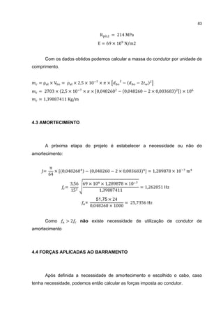83


                                   R   ,   = 214 MPa
                                  E = 69 × 10 N/m2


      Com os dados obtidos podemos calcular a massa do condutor por unidade de
comprimento.


   =ρ ×V       = ρ × 2,5 × 10      ×   ×       −(      −2   )
   = 2703 × (2,5 × 10     ×    × 0,048260 − (0,048260 − 2 × 0,003683) ) × 10
   = 1,39887411 Kg/m




4.3 AMORTECIMENTO




      A próxima etapa do projeto é estabelecer a necessidade ou não do
amortecimento:


         π
     =      × (0,048260 ) − (0,048260 − 2 × 0,003683)       = 1,289878 × 10   m
         64

                     3,56 69 × 10 × 1,289878 × 10
                 =                                      = 1,262051 Hz
                     15          1,39887411

                                  51,75 × 24
                                               = 25,7356 Hz
                               0,048260 × 1000
                           =



      Como       >2      não existe necessidade de utilização de condutor de
amortecimento




4.4 FORÇAS APLICADAS AO BARRAMENTO




      Após definida a necessidade de amortecimento e escolhido o cabo, caso
tenha necessidade, podemos então calcular as forças imposta ao condutor.
 