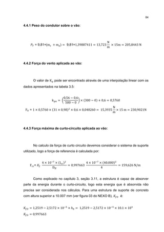 84


4.4.1 Peso do condutor sobre o vão:




                                                             N
        = 9,81×(m + m ) = 9,81×1,39887411 = 13,723             × 15m = 205,8443 N
                                                             m



4.4.2 Força do vento aplicada ao vão:




      O valor de K pode ser encontrado através de uma interpolação linear com os
dados apresentados na tabela 3.5:


                          0,56 − 0,6
                      k    =         × (300 − 0) + 0,6 = 0,5760
                           500 − 0
                                                           N
 F = 1 × 0,5760 × (31 × 0,98) × 0,6 × 0,048260 = 15,3935 × 15 m = 230,9021N
                                                           m



4.4.3 Força máxima de curto-circuito aplicada ao vão:




      No calculo da força de curto circuito devemos considerar o sistema de suporte
utilizado, logo a força de referencia é calculada por:


             4 × 10       × (I )                4 × 10   × (40.000)
    F =                            = 0,997663                       = 159,626 N/m
                      D                                   4


      Como explicado no capítulo 3, seção 3.11, a estrutura é capaz de absorver
parte da energia durante o curto-circuito, logo esta energia que é absorvida não
precisa ser considerada nos cálculos. Para uma estrutura de suporte de concreto
com altura superior a 10.007 mm (ver figura 03 do NEXO B),           é:


    = 1,2519 − 2,5172 × 10         × ℎ = 1,2519 − 2,5172 × 10    × 10.1 × 10
    = 0,997663
 