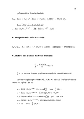 85


           A força máxima de curto-circuito é:


F     = 0,866 × F ×           = 0,866 × 159,626 × (1,8224) = 459,080 /


        Onde o fator kappa é calculado por:

    = 1,02 + 0,98 ×           = 1,02 + 0,98 ×                  = 1,8224




4.4.4 Força resultante sobre o condutor:




F =    (      +      ) +(   ) =         (459,080 + 15,3935) + (13,7230) = 474,6719 /




4.4.5 Fatores para o cálculo das forças dinâmicas:




                                                   1,262051
                                              =             = 0,0210
                                                      60


            ≪ 1, o estresse é menor, exceto para ressonância harmônica especial.


        Com as equações apresentadas no ANEXO A é possível obter os valores dos
fatores nas figuras 3.8 e 3.9.


             = 0,232 + 3,52     ,
                                         + 0,166 log            para      < 0,04

             = 0,232 + 3,52     ,       × ,
                                               + 0,166 log(0,0210) = 0,2994

             = 0,0929 + 4,49        ,
                                              + 0,0664 log        para      < 0,04

             = 0,0929 + 4,49        ,    × ,
                                                  + 0,0664 log(0,0210) = 0,2869

             = 1,8                  ≤ 0,05
 