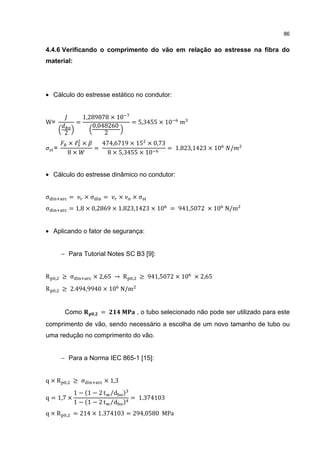 86


4.4.6 Verificando o comprimento do vão em relação ao estresse na fibra do
material:




• Cálculo do estresse estático no condutor:


                      1,289878 × 10
W=                =                        = 5,3455 × 10
                         0,048260
          2                  2
              ×ℓ ×             474,6719 × 15 × 0,73
                           =                        = 1.823,1423 × 10          /
              8×                 8 × 5,3455 × 10
    =



• Cálculo do estresse dinâmico no condutor:


σ             =       ×σ       =       ×   ×σ
σ             = 1,8 × 0,2869 × 1.823,1423 × 10 = 941,5072 × 10 N/m


• Aplicando o fator de segurança:


         − Para Tutorial Notes SC B3 [9]:


R    ,   ≥ σ             × 2,65 → R        ,   ≥ 941,5072 × 10 × 2,65
R    ,   ≥ 2.494,9940 × 10 N/m


          Como             ,   =               , o tubo selecionado não pode ser utilizado para este
comprimento de vão, sendo necessário a escolha de um novo tamanho de tubo ou
uma redução no comprimento do vão.


         − Para a Norma IEC 865-1 [15]:


q×R       ,    ≥ σ             × 1,3
               1 − 1 − 2 t ⁄d
q = 1,7 ×                                  = 1.374103
               1 − 1 − 2 t ⁄d
q×R       ,    = 214 × 1.374103 = 294,0580 MPa
 