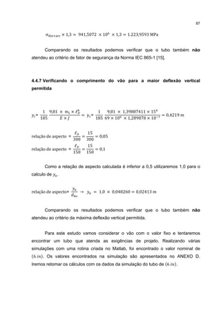 87


        σ        × 1,3 = 941,5072 × 10 × 1,3 = 1.223,9593 MPa


       Comparando os resultados podemos verificar que o tubo também não
atendeu ao critério de fator de segurança da Norma IEC 865-1 [15].




4.4.7 Verificando o comprimento do vão para a maior deflexão vertical
permitida




       1 9,81 ×   ×ℓ       1   9,81 × 1,39887411 × 15
  =                  = y=                                       = 0,4219
      185       ×         185 69 × 10 × 1,289878 × 10


                      ℓ   15
relação de aspecto =    =    = 0,05
                     300 300
                      ℓ   15
relação de aspecto =    =    = 0,1
                     150 150


       Como a relação de aspecto calculada é inferior a 0,5 utilizaremos 1,0 para o
calculo de   .


relação de aspecto=      →     = 1,0 × 0,048260 = 0,02413



       Comparando os resultados podemos verificar que o tubo também não
atendeu ao critério da máxima deflexão vertical permitida.


       Para este estudo vamos considerar o vão com o valor fixo e tentaremos
encontrar um tubo que atenda as exigências de projeto. Realizando várias
simulações com uma rotina criada no Matlab, foi encontrado o valor nominal de
6      . Os valores encontrados na simulação são apresentados no ANEXO D.
Iremos retomar os cálculos com os dados da simulação do tubo de 6      .
 