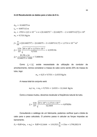 88


4.4.8 Recalculando os dados para o tubo de 6 in.




      = 0.168275 m
    = 0.007112 m
      = 2703 × 2,5 × 10      ×   × 0.168275 − 0.168275 − 2 × 0.007112              × 10
      = 9,7331 Kg/m


      π
=        × 0.168275       − 0.168275 − 2 × 0.007112         = 1,1714 × 10      m
      64

      3,56 69 × 10 × 1,1714 × 10
 =                                      = 4,5595 Hz
      15           9,7331

         51,75 × 24
                      = 7,3808 Hz
      0.168275 × 1000
  =


        Como       <2        existe   necessidade     de     utilização   de   condutor   de
amortecimento, iremos considerar a massa do cabo como sendo 25% da massa do
tubo, logo:
                                 = 0,25 × 9,7331 = 2,4333 Kg/m


        A massa total do conjunto será:


                   m=        + m = 9,7331 + 2,4333 = 12,1664 Kg/m


        Como a massa mudou, devemos recalcular a freqüência natural do tubo.



                          3,56 69 × 10 × 1,1714 × 10
                      =                                      = 4,0782Hz
                          15           12,1664


        Consultando o catálogo de um fabricante, podemos verificar qual a bitola do
cabo para o peso calculado. O próximo passo é calcular as forças impostas ao
barramento.
                                                           N
    = 9,81×(m + m         = 9,81×12,1664 = 119,3521          × 15m = 1.790,2821 N
                                                           m
 