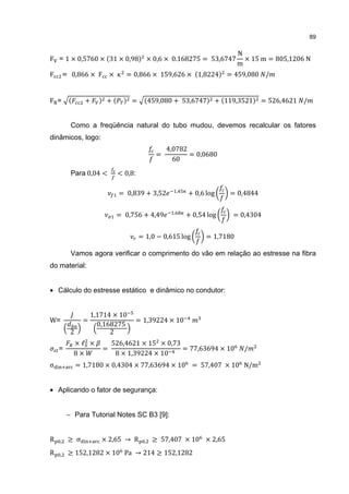 89

                                                                              N
                                             × 0,6 × 0.168275 = 53,6747         × 15 m = 805,1206 N
                                                                              m
F = 1 × 0,5760 × 31 × 0,98

F        = 0,866 × F ×          = 0,866 × 159,626 × 1,8224                = 459,080 /


F =              +       +         =         459,080 + 53,6747        + 119,3521     = 526,4621 /


           Como a freqüência natural do tubo mudou, devemos recalcular os fatores
dinâmicos, logo:
                                                   4,0782
                                               =          = 0,0680
                                                     60

           Para 0,04 <       < 0,8:

                              = 0,839 + 3,52             ,
                                                             + 0,6 log    = 0,4844


                             = 0,756 + 4,49          ,
                                                             + 0,54 log    = 0,4304


                                       = 1,0 − 0,615 log           = 1,7180

           Vamos agora verificar o comprimento do vão em relação ao estresse na fibra
do material:


• Cálculo do estresse estático e dinâmico no condutor:


                     1,1714 × 10
W=               =                 = 1,39224 × 10
                       0,168275
           2               2
            ×ℓ ×            526,4621 × 15 × 0,73
                        =                        = 77,63694 × 10                /
            8×               8 × 1,39224 × 10
    =

σ              = 1,7180 × 0,4304 × 77,63694 × 10 = 57,407 × 10 N/m


• Aplicando o fator de segurança:


          − Para Tutorial Notes SC B3 [9]:


R    ,    ≥ σ           × 2,65 → R       ,    ≥ 57,407 × 10 × 2,65
R    ,    ≥ 152,1282 × 10 Pa → 214 ≥ 152,1282
 