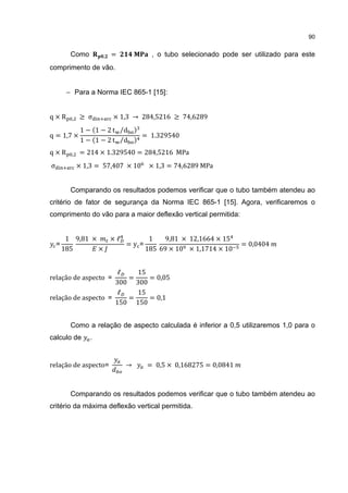 90


          Como        ,   =           , o tubo selecionado pode ser utilizado para este
comprimento de vão.


         − Para a Norma IEC 865-1 [15]:


q×R       ,   ≥ σ         × 1,3 → 284,5216 ≥ 74,6289

                                    = 1.329540
               1 − 1 − 2 t ⁄d
               1 − 1 − 2 t ⁄d
q = 1,7 ×

q×R       ,   = 214 × 1.329540 = 284,5216 MPa
σ             × 1,3 = 57,407 × 10    × 1,3 = 74,6289 MPa


          Comparando os resultados podemos verificar que o tubo também atendeu ao
critério de fator de segurança da Norma IEC 865-1 [15]. Agora, verificaremos o
comprimento do vão para a maior deflexão vertical permitida:


         1 9,81 ×   ×ℓ       1    9,81 × 12,1664 × 15
                       =y =                                      = 0,0404
        185       ×         185 69 × 10 × 1,1714 × 10
    =



                      ℓ   15
relação de aspecto =    =    = 0,05
                     300 300
                      ℓ   15
relação de aspecto =    =    = 0,1
                     150 150


          Como a relação de aspecto calculada é inferior a 0,5 utilizaremos 1,0 para o
calculo de        .


relação de aspecto=           →      = 0,5 × 0,168275 = 0,0841



          Comparando os resultados podemos verificar que o tubo também atendeu ao
critério da máxima deflexão vertical permitida.
 