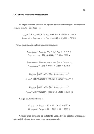 92


4.4.10 Força resultante nos isoladores:




      As forças estáticas aplicadas ao topo do isolador como reação a esta corrente
de curto-circuito é calculada por:


                =ℓ ×          =α ×ℓ×            = 0,4 × 15 × 459,080 = 2.754
                =ℓ ×          =α ×ℓ×            = 1,1 × 15 × 459,080 = 7.575


• Forças dinâmicas de curto-circuito nos isoladores:


                              =            ×     =α ×       × ℓ×    ×
                                  = 2.754 × 0,4844 × 1,7180 = 2.292


                              =            ×     =α ×       × ℓ×    ×
                                  = 7.575 × 0,4844 × 1,7180 = 6.304



                          =           ×ℓ    +      ×ℓ+

                     =    1.790,2821       + 805,121 + 2.292    = 3.577 N



                          =           ×ℓ    +      ×ℓ+

                      =   1.790,2821       + 805,121 + 6304     = 7.331 N


      A força resultante máxima é:


                              =          × 1,2 = 3.577 × 1,2 = 4.293
                              =          × 1,2 = 7.331 × 1,2 = 8.797


      A maior força é imposta ao isolador B. Logo, deve-se escolher um isolador
com resistência mecânica superior ao valor encontrado.
 