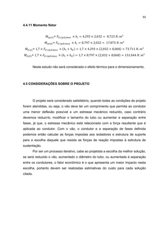 93


4.4.11 Momento fletor


                        =            × ℎ = 4.293 × 2,032 = 8.723 .
                        =            × ℎ = 8.797 × 2,032 = 17.875 .
          = 1,7 ×           × ℎ +ℎ     = 1,7 × 4.293 × 2,032 + 8,068 = 73.711 .
      = 1,7 ×               × ℎ +ℎ     = 1,7 × 8.797 × 2,032 + 8,068 = 151.044 .


          Neste estudo não será considerado o efeito térmico para o dimensionamento.




4.5 CONSIDERAÇÕES SOBRE O PROJETO




          O projeto será considerado satisfatório, quando todas as condições de projeto
forem atendidas, ou seja, o vão deve ter um comprimento que permita ao condutor
uma menor deflexão possível e um estresse mecânico reduzido, caso contrário
devemos reduzi-lo, modificar o tamanho do tubo ou aumentar a separação entre
fases, já que, o estresse mecânico está relacionado com a força resultante que é
aplicada ao condutor. Com o vão, o condutor e a separação de fases definida
podemos então calcular as forças impostas aos isoladores e estrutura de suporte
para a escolha daquele que resista as forças de reação impostas à estrutura de
sustentação.
          Por ser um processo iterativo, cabe ao projetista a escolha da melhor solução,
se será reduzido o vão, aumentado o diâmetro do tubo, ou aumentada à separação
entre os condutores, o fator econômico é o que apresenta um maior impacto nesta
escolha, portanto devem ser realizadas estimativas do custo para cada solução
citada.
 