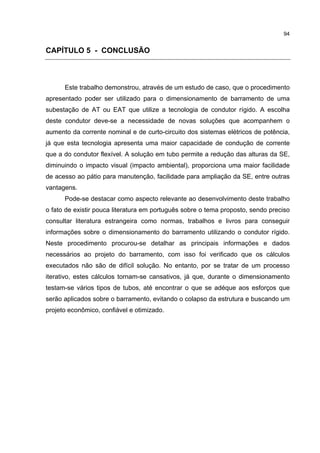 94


CAPÍTULO 5 - CONCLUSÃO



      Este trabalho demonstrou, através de um estudo de caso, que o procedimento
apresentado poder ser utilizado para o dimensionamento de barramento de uma
subestação de AT ou EAT que utilize a tecnologia de condutor rígido. A escolha
deste condutor deve-se a necessidade de novas soluções que acompanhem o
aumento da corrente nominal e de curto-circuito dos sistemas elétricos de potência,
já que esta tecnologia apresenta uma maior capacidade de condução de corrente
que a do condutor flexível. A solução em tubo permite a redução das alturas da SE,
diminuindo o impacto visual (impacto ambiental), proporciona uma maior facilidade
de acesso ao pátio para manutenção, facilidade para ampliação da SE, entre outras
vantagens.
      Pode-se destacar como aspecto relevante ao desenvolvimento deste trabalho
o fato de existir pouca literatura em português sobre o tema proposto, sendo preciso
consultar literatura estrangeira como normas, trabalhos e livros para conseguir
informações sobre o dimensionamento do barramento utilizando o condutor rígido.
Neste procedimento procurou-se detalhar as principais informações e dados
necessários ao projeto do barramento, com isso foi verificado que os cálculos
executados não são de difícil solução. No entanto, por se tratar de um processo
iterativo, estes cálculos tornam-se cansativos, já que, durante o dimensionamento
testam-se vários tipos de tubos, até encontrar o que se adéque aos esforços que
serão aplicados sobre o barramento, evitando o colapso da estrutura e buscando um
projeto econômico, confiável e otimizado.
 