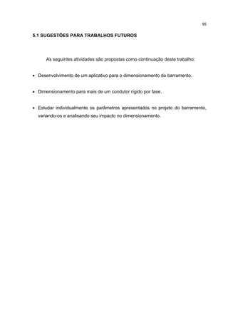 95


5.1 SUGESTÕES PARA TRABALHOS FUTUROS




      As seguintes atividades são propostas como continuação deste trabalho:


• Desenvolvimento de um aplicativo para o dimensionamento do barramento.


• Dimensionamento para mais de um condutor rígido por fase.


• Estudar individualmente os parâmetros apresentados no projeto do barramento,
  variando-os e analisando seu impacto no dimensionamento.
 
