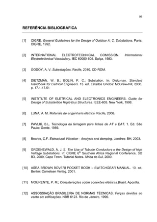 96



REFERÊNCIA BIBLIOGRÁFICA


[1]    CIGRE. General Guidelines for the Design of Outdoor A. C. Substations. Paris:
       CIGRE, 1992.


[2]    INTERNATIONAL        ELECTROTECHNICAL          COMISSION.        International
       Electrotechnical Vocabulary. IEC 60050-605. Suíça, 1983.


[3]    GODOY, A. V. Subestações. Recife, 2010. CD-ROM.


[4]    DIETZMAN, W. B.; BOLIN, P. C.; Substation. In: Dietzman. Standard
       Handbook for Eletrical Engineers. 15. ed. Estados Unidos: McGraw-Hill, 2006.
       p. 17.1-17.51


[5]    INSTITUTE OF ELETRICAL AND ELECTRONICS ENGINEERS. Guide for
       Design of Substantion Rigid-Bus Structures. IEEE-605. New York, 1998.


[6]    LUNA, A. M. Materiais de engenharia elétrica. Recife, 2006.


[7]    PAVLIK, B.L. Tecnologia da ferragem para linhas de AT e EAT. 1. Ed. São
       Paulo: Gente, 1989.


[8]    Beards, C.F. Estructural Vibration - Analysis and damping. Londres: BH, 2003.


[9]    GROENEWALD, A. J. S. The Use of Tubular Conductors n the Design of high
       Voltage Substations. In: CIBRE 6th Southern Africa Regional Conference, SC
       B3, 2009, Cape Town. Tutorial Notes. Africa do Sul, 2009.


[10]   ASEA BROWN BOVERI POCKET BOOK – SWITCHGEAR MANUAL. 10. ed.
       Berlim: Cornelsen Verlag, 2001.


[11]   MOURENTE, P. M.; Considerações sobre conexões elétricas.Brasil. Apostila.


[12]   ASSOSSIAÇÃO BRASILEIRA DE NORMAS TÉCNICAS. Forças devidas ao
       vento em edificações. NBR 6123. Rio de Janeiro, 1990.
 