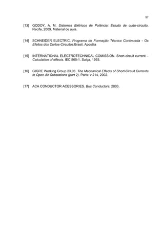 97


[13]   GODOY, A. M. Sistemas Elétricos de Potência: Estudo de curto-circuito.
       Recife, 2009. Material de aula.


[14]   SCHNEIDER ELECTRIC. Programa de Formação Técnica Continuada - Os
       Efeitos dos Curtos-Circuitos.Brasil. Apostila


[15]   INTERNATIONAL ELECTROTECHNICAL COMISSION. Short-circuit current –
       Calculation of effects. IEC 865-1. Suíça, 1993.


[16]   GIGRE Working Group 23.03. The Mechanical Effects of Short-Circuit Currents
       in Open Air Substations (part 2). Paris: v.214, 2002.


[17]   ACA CONDUCTOR ACESSORIES. Bus Conductors. 2003.
 