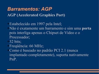 Barramentos: AGP AGP (Accelerated Graphics Port) Estabelecido em 1997 pela Intel; Não é exatamente um barramento e sim uma  porta  pois interliga apenas o Chipset de Video e o Processador; 32 bits; Freqüência: 66 MHz; Como é baseado no padrão PCI 2.1 (nunca implantado completamente), suporta nativamente PnP. 