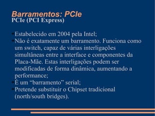 Barramentos: PCIe PCIe (PCI Express) Estabelecido em 2004 pela Intel; Não é exatamente um barramento. Funciona como um switch, capaz de várias interligações simultâneas entre a interface e componentes da Placa-Mãe. Estas interligações podem ser modificadas de forma dinâmica, aumentando a performance; É um “barramento” serial; Pretende substituir o Chipset tradicional (north/south bridges). 