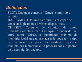 Definições SLOT: Qualquer conector “fêmea” comprido e estreito. BARRAMENTO: Uma estrutura física capaz de conectar logicamente a vários dispositivos. CHIPSET: Conjunto de circuitos de apoio utilizados na placa-mãe. O chipset é quem define, entre outras coisas, a quantidade máxima de memória RAM que uma placa-mãe pode ter, o tipo de memória que pode ser usada,a frequência máxima das memórias e do processador e o padrão de discos rígidos aceitos. 