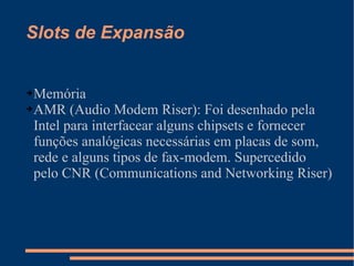 Slots de Expansão Memória AMR (Audio Modem Riser): Foi desenhado pela Intel para interfacear alguns chipsets e fornecer funções analógicas necessárias em placas de som, rede e alguns tipos de fax-modem. Supercedido pelo CNR (Communications and Networking Riser) 