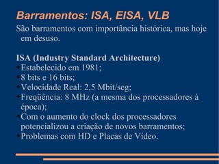 Barramentos: ISA, EISA, VLB São barramentos com importância histórica, mas hoje em desuso. ISA (Industry Standard Architecture) Estabelecido em 1981; 8 bits e 16 bits; Velocidade Real: 2,5 Mbit/seg; Freqüência: 8 MHz (a mesma dos processadores à época); Com o aumento do clock dos processadores potencializou a criação de novos barramentos; Problemas com HD e Placas de Vídeo. 