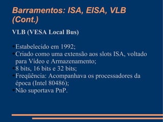 Barramentos: ISA, EISA, VLB (Cont.) VLB (VESA Local Bus) Estabelecido em 1992; Criado como uma extensão aos slots ISA, voltado para Vídeo e Armazenamento; 8 bits, 16 bits e 32 bits; Freqüência: Acompanhava os processadores da época (Intel 80486); Não suportava PnP. 