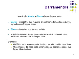 Barramentos

           Noção de Master e Slave de um barramento

   Master – dispositivo que requisita o barramento tomando a iniciativa
    numa transferência de dados

   Slave – dispositivo que serve o pedido

   A maioria dos dispositivos pode tanto ser master como ser slave,
    excepto a memória que é sempre slave

Exemplos:
    O CPU o pede ao controlador de disco para ler um bloco em disco
    O controlador de disco pede à memória para aceitar os dados que
     foram lidos do disco

                                                                           10
 