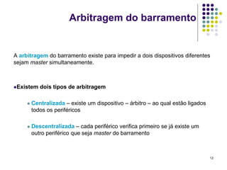 Arbitragem do barramento


A arbitragem do barramento existe para impedir a dois dispositivos diferentes
sejam master simultaneamente.



Existem    dois tipos de arbitragem

        Centralizada – existe um dispositivo – árbitro – ao qual estão ligados
         todos os periféricos

        Descentralizada – cada periférico verifica primeiro se já existe um
         outro periférico que seja master do barramento



                                                                                  12
 