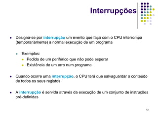 Interrupções


   Designa-se por interrupção um evento que faça com o CPU interrompa
    (temporariamente) a normal execução de um programa

       Exemplos:
         Pedido de um periférico que não pode esperar

         Existência de um erro num programa



   Quando ocorre uma interrupção, o CPU terá que salvaguardar o conteúdo
    de todos os seus registos

   A interrupção é servida através da execução de um conjunto de instruções
    pré-definidas


                                                                          13
 