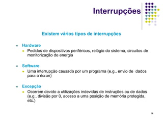 Interrupções

               Existem vários tipos de interrupções

   Hardware
     Pedidos de dispositivos periféricos, relógio do sistema, circuitos de
      monitorização de energia

   Software
     Uma interrupção causada por um programa (e.g., envio de dados
      para o écran)

   Excepção
     Ocorrem devido a utilizações indevidas de instruções ou de dados
      (e.g., divisão por 0, acesso a uma posição de memória protegida,
      etc.)


                                                                              14
 