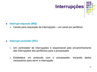 Interrupções


   Interrupt requests (IRQ)
     Canais para requisição de interrupções – um canal por periférico




   Interrupt controller (PIC)

       Um controlador de interrupções é responsável pelo encaminhamento
        das interrupções dos periféricos para o processador

       Estabelece um protocolo com o processador, trocando dados
        necessários para servir a interrupção

                                                                         15
 