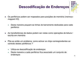 Descodificação de Endereços

   Os periféricos podem ser mapeados para posições de memória (memory-
    mapped I/O)

       Desta maneira poupam-se linhas de barramento dedicadas para cada
        periférico

   As transferências de dados podem ser vistas como operações de leitura /
    escrita em memória

   Põe-se então um problema: como activar os chips correspondentes ao
    controlo destes periféricos ?

       Utiliza-se descodificação de endereços
       Desta maneira a cada periférico fica associado um conjunto de
        endereços                                                             16
 