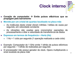 Clock interno

   Coração do computador  Emite pulsos eléctricos que se
    propagam pelo barramento
   Movido por um cristal de quartzo localizado na placa mãe
       As moléculas deste cristal vibram milhões / biliões de vezes por
        segundo, em velocidade constante
       As vibrações são usadas para cronometrar operações de
        processamento e ditar a velocidade de transferência de dados
   Expresso em termos de frequência – Hertz (Hz)
     1 Hz = 1 ciclo por segundo (1 operação realizada a cada ciclo)



   Exemplo: Computador de 1 GHz emite 1 bilhão de pulsos eléctricos
    por segundo – 1 bilhão de realizadas por segundo
   O processador não possui gerador de clock. Opera multiplicando o
    sinal recebido da placa mãe                                            17
 