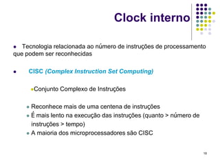 Clock interno

  Tecnologia relacionada ao número de instruções de processamento
que podem ser reconhecidas

    CISC (Complex Instruction Set Computing)

        Conjunto   Complexo de Instruções

     Reconhece mais de uma centena de instruções
     É mais lento na execução das instruções (quanto > número de

      instruções > tempo)
     A maioria dos microprocessadores são CISC



                                                                    18
 