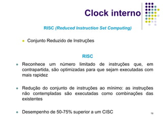 Clock interno
               RISC (Reduced Instruction Set Computing)

       Conjunto Reduzido de Instruções


                                 RISC
   Reconhece um número limitado de instruções que, em
    contrapartida, são optimizadas para que sejam executadas com
    mais rapidez

   Redução do conjunto de instruções ao mínimo: as instruções
    não contempladas são executadas como combinações das
    existentes

   Desempenho de 50-75% superior a um CISC                   19
 