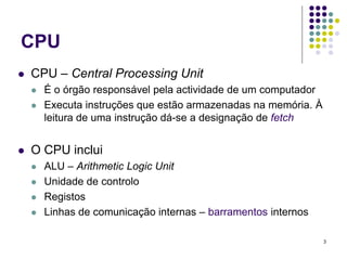 CPU
   CPU – Central Processing Unit
       É o órgão responsável pela actividade de um computador
       Executa instruções que estão armazenadas na memória. À
        leitura de uma instrução dá-se a designação de fetch


   O CPU inclui
       ALU – Arithmetic Logic Unit
       Unidade de controlo
       Registos
       Linhas de comunicação internas – barramentos internos

                                                                 3
 